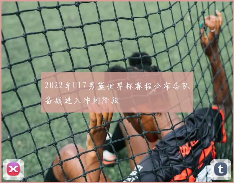 2022年U17男篮世界杯赛程公布各队备战进入冲刺阶段