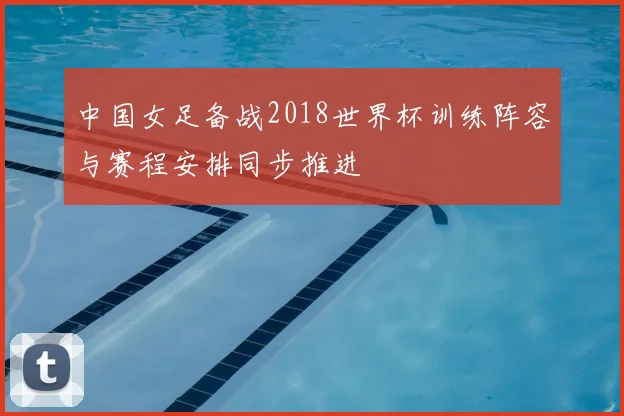 中国女足备战2018世界杯训练阵容与赛程安排同步推进