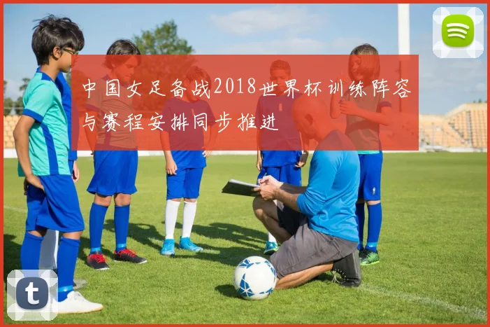 中国女足备战2018世界杯训练阵容与赛程安排同步推进