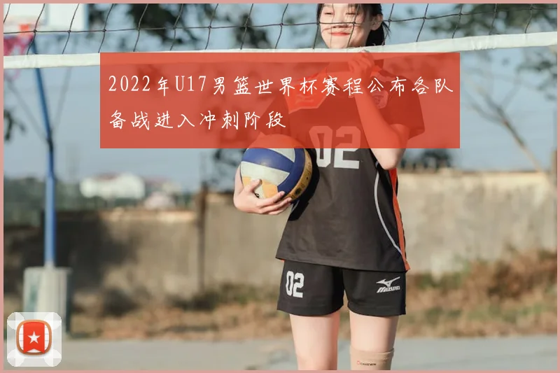2022年U17男篮世界杯赛程公布各队备战进入冲刺阶段