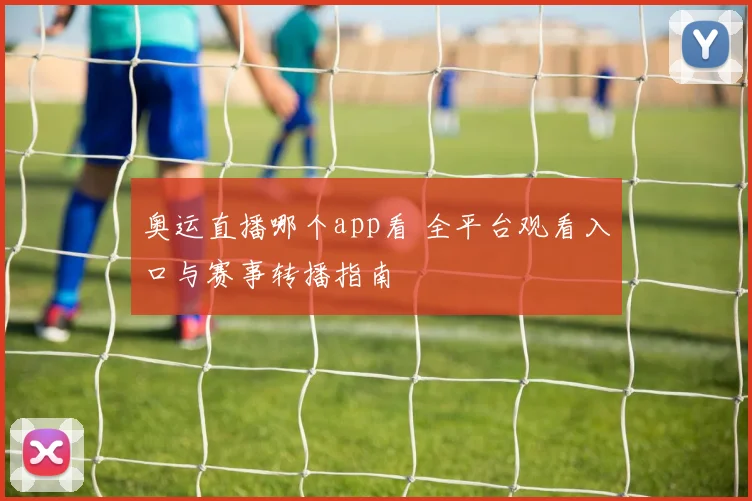 奥运直播哪个app看 全平台观看入口与赛事转播指南