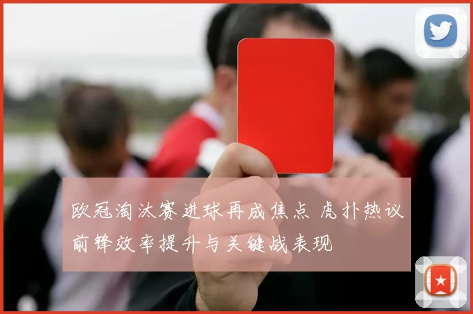 欧冠淘汰赛进球再成焦点 虎扑热议前锋效率提升与关键战表现