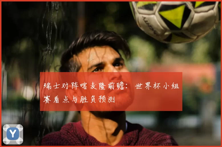 瑞士对阵喀麦隆前瞻：世界杯小组赛看点与胜负预测