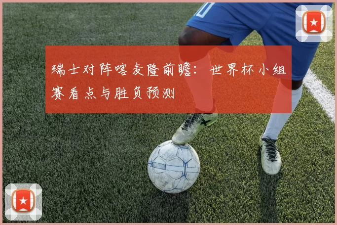 瑞士对阵喀麦隆前瞻：世界杯小组赛看点与胜负预测