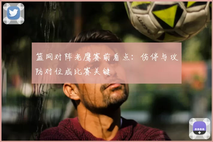 篮网对阵老鹰赛前看点：伤停与攻防对位成比赛关键