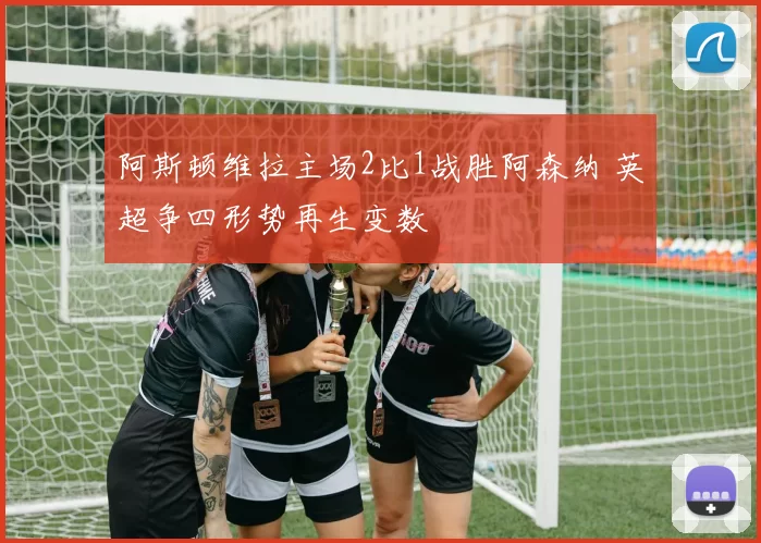 阿斯顿维拉主场2比1战胜阿森纳 英超争四形势再生变数