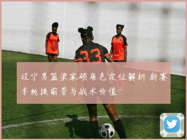 辽宁男篮梁家硕角色定位解析 新赛季轮换前景与战术价值