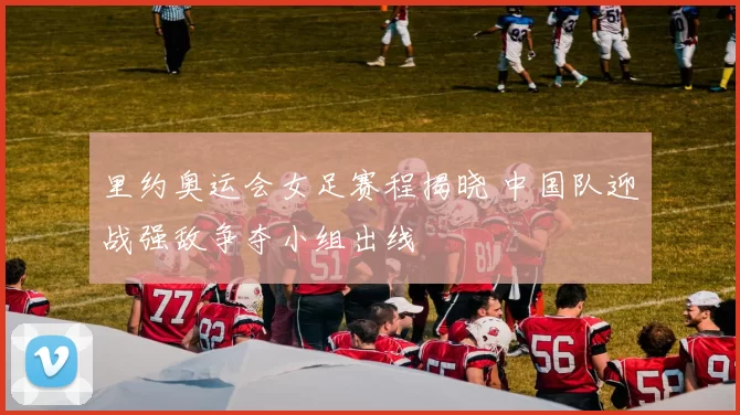 里约奥运会女足赛程揭晓 中国队迎战强敌争夺小组出线
