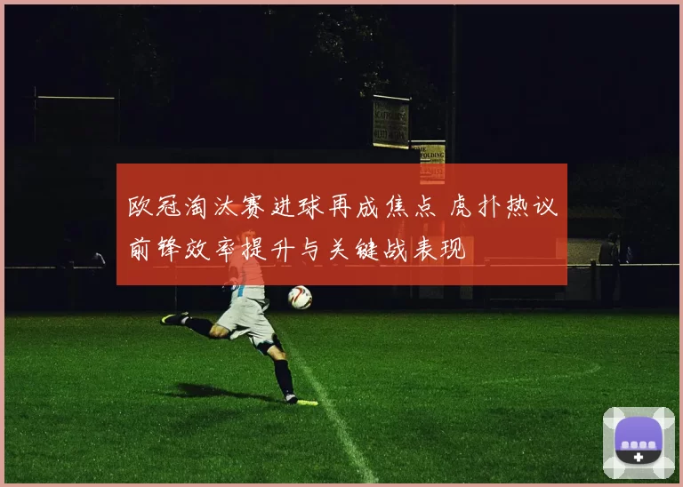 欧冠淘汰赛进球再成焦点 虎扑热议前锋效率提升与关键战表现