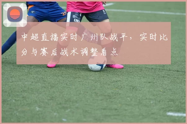 中超直播实时广州队战平，实时比分与赛后战术调整看点