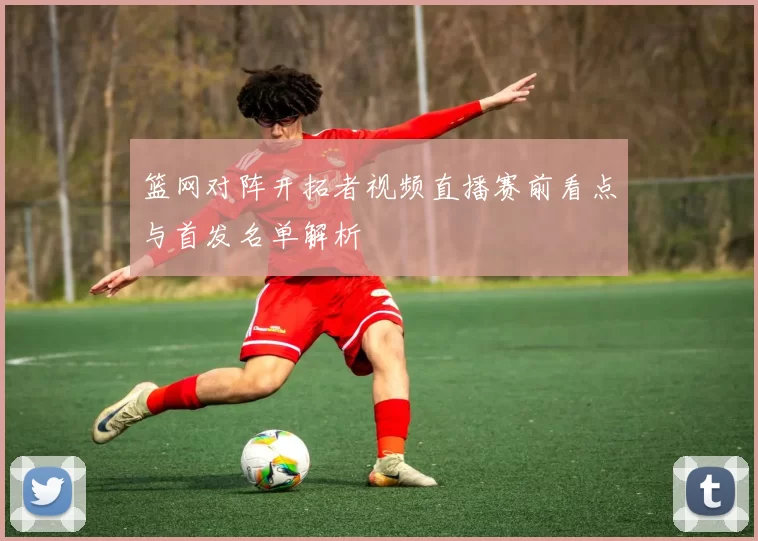 篮网对阵开拓者视频直播赛前看点与首发名单解析