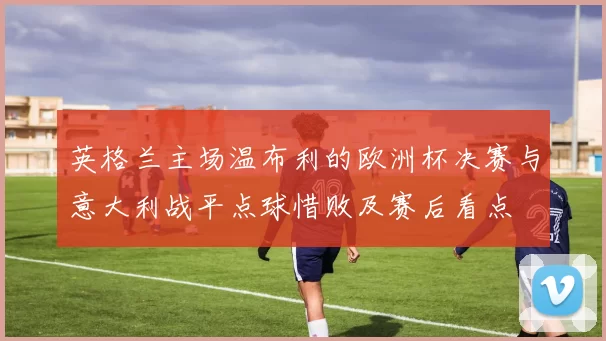 英格兰主场温布利的欧洲杯决赛与意大利战平点球惜败及赛后看点