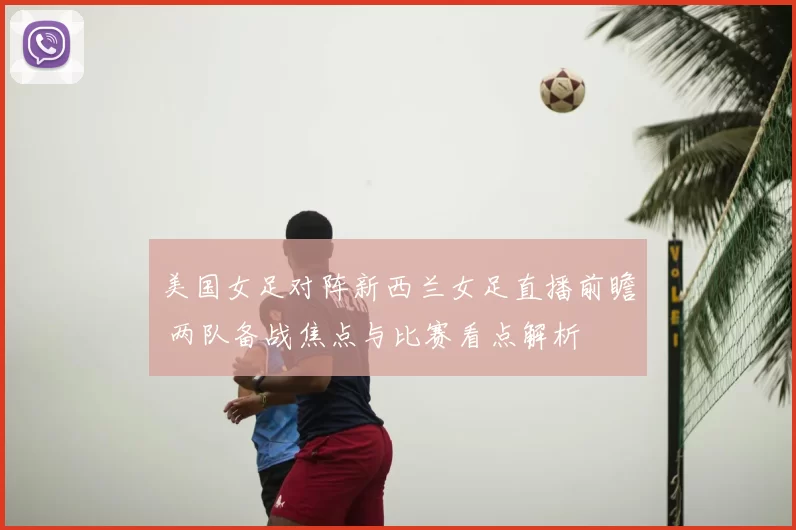 美国女足对阵新西兰女足直播前瞻 两队备战焦点与比赛看点解析