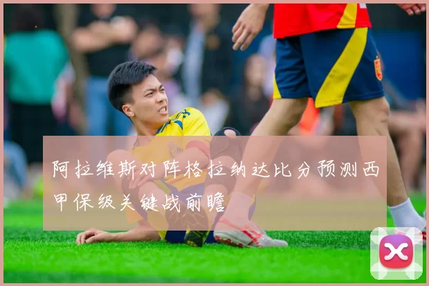 阿拉维斯对阵格拉纳达比分预测西甲保级关键战前瞻