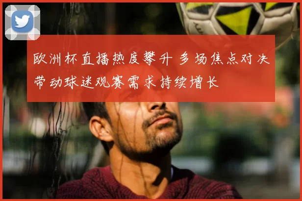 欧洲杯直播热度攀升 多场焦点对决带动球迷观赛需求持续增长