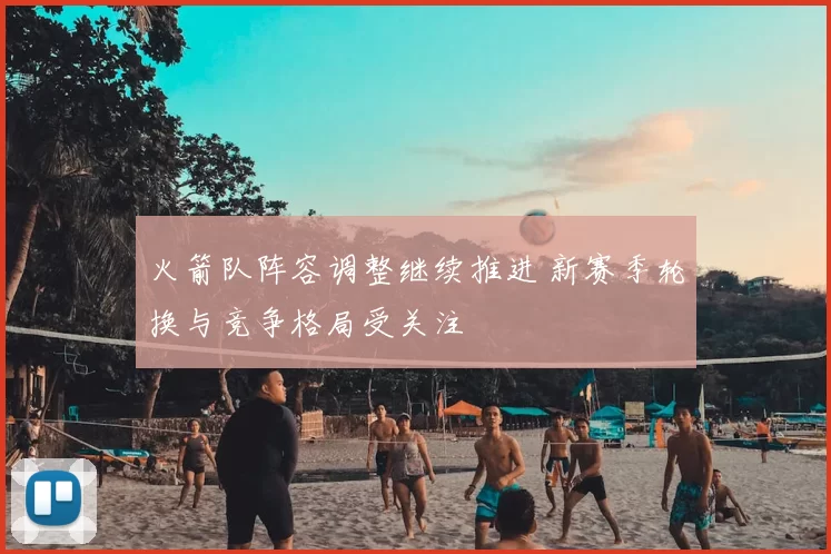 火箭队阵容调整继续推进 新赛季轮换与竞争格局受关注
