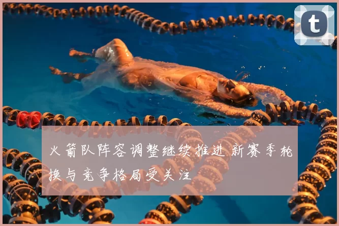 火箭队阵容调整继续推进 新赛季轮换与竞争格局受关注